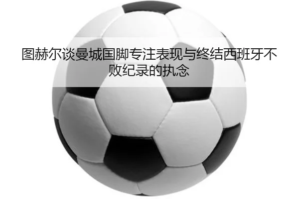 图赫尔谈曼城国脚专注表现与终结西班牙不败纪录的执念